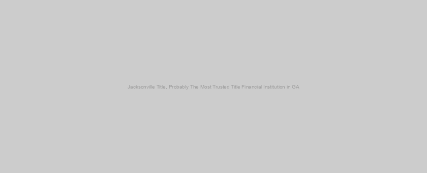 Jacksonville Title, Probably The Most Trusted Title Financial Institution in GA